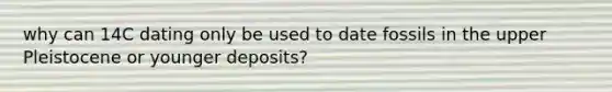 why can 14C dating only be used to date fossils in the upper Pleistocene or younger deposits?