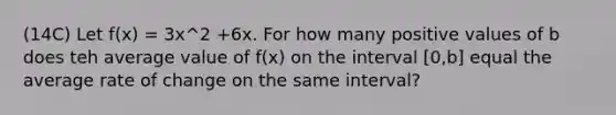 (14C) Let f(x) = 3x^2 +6x. For how many positive values of b does teh average value of f(x) on the interval [0,b] equal the average rate of change on the same interval?