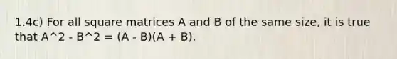 1.4c) For all square matrices A and B of the same size, it is true that A^2 - B^2 = (A - B)(A + B).