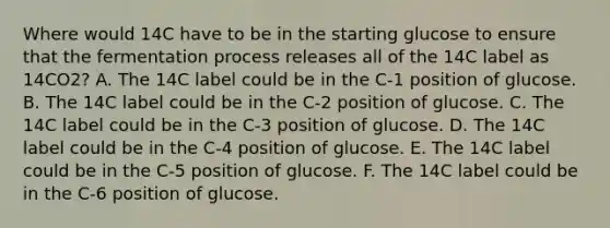 Where would 14C have to be in the starting glucose to ensure that the fermentation process releases all of the 14C label as 14CO2? A. The 14C label could be in the C‑1 position of glucose. B. The 14C label could be in the C‑2 position of glucose. C. The 14C label could be in the C‑3 position of glucose. D. The 14C label could be in the C‑4 position of glucose. E. The 14C label could be in the C‑5 position of glucose. F. The 14C label could be in the C‑6 position of glucose.