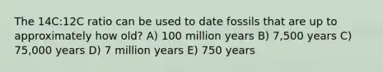 The 14C:12C ratio can be used to date fossils that are up to approximately how old? A) 100 million years B) 7,500 years C) 75,000 years D) 7 million years E) 750 years