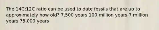 The 14C:12C ratio can be used to date fossils that are up to approximately how old? 7,500 years 100 million years 7 million years 75,000 years