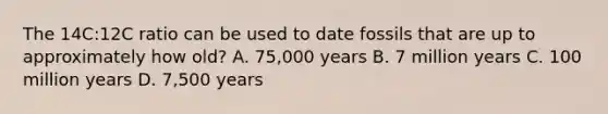 The 14C:12C ratio can be used to date fossils that are up to approximately how old? A. 75,000 years B. 7 million years C. 100 million years D. 7,500 years