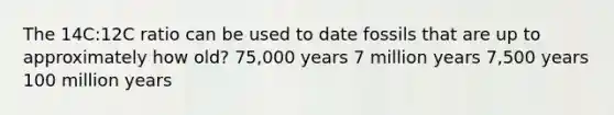 The 14C:12C ratio can be used to date fossils that are up to approximately how old? 75,000 years 7 million years 7,500 years 100 million years