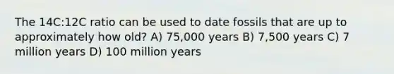 The 14C:12C ratio can be used to date fossils that are up to approximately how old? A) 75,000 years B) 7,500 years C) 7 million years D) 100 million years