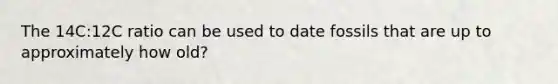 The 14C:12C ratio can be used to date fossils that are up to approximately how old?