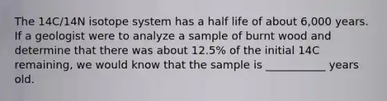 The 14C/14N isotope system has a half life of about 6,000 years. If a geologist were to analyze a sample of burnt wood and determine that there was about 12.5% of the initial 14C remaining, we would know that the sample is ___________ years old.