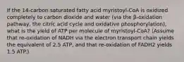 If the 14-carbon saturated fatty acid myristoyl-CoA is oxidized completely to carbon dioxide and water (via the β-oxidation pathway, the citric acid cycle and oxidative phosphorylation), what is the yield of ATP per molecule of myristoyl-CoA? (Assume that re-oxidation of NADH via the electron transport chain yields the equivalent of 2.5 ATP, and that re-oxidation of FADH2 yields 1.5 ATP.)