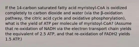 If the 14-carbon saturated fatty acid myristoyl-CoA is oxidized completely to carbon dioxide and water (via the β-oxidation pathway, the citric acid cycle and oxidative phosphorylation), what is the yield of ATP per molecule of myristoyl-CoA? (Assume that re-oxidation of NADH via the electron transport chain yields the equivalent of 2.5 ATP, and that re-oxidation of FADH2 yields 1.5 ATP.)