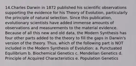 14.Charles Darwin in 1872 published his scientific observations supporting the evidence for his Theory of Evolution, particularly the principle of natural selection. Since this publication, evolutionary scientists have added immense amounts of observations and measurements to the material evidence. Because of all this new and old data, the Modern Synthesis has four other parts added to the theory to fill the gaps in Darwin's version of the theory. Thus, which of the following part is NOT included in the Modern Synthesis of Evolution: a. Punctuated Equilibrium b. Biochemical Genetics c. Mendelian Genetics d. Principle of Acquired Characteristics e. Population Genetics