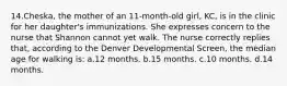 14.Cheska, the mother of an 11-month-old girl, KC, is in the clinic for her daughter's immunizations. She expresses concern to the nurse that Shannon cannot yet walk. The nurse correctly replies that, according to the Denver Developmental Screen, the median age for walking is: a.12 months. b.15 months. c.10 months. d.14 months.