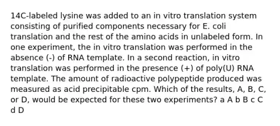 14C-labeled lysine was added to an in vitro translation system consisting of purified components necessary for E. coli translation and the rest of the amino acids in unlabeled form. In one experiment, the in vitro translation was performed in the absence (-) of RNA template. In a second reaction, in vitro translation was performed in the presence (+) of poly(U) RNA template. The amount of radioactive polypeptide produced was measured as acid precipitable cpm. Which of the results, A, B, C, or D, would be expected for these two experiments? a A b B c C d D