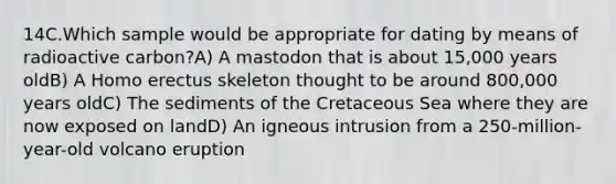 14C.Which sample would be appropriate for dating by means of radioactive carbon?A) A mastodon that is about 15,000 years oldB) A <a href='https://www.questionai.com/knowledge/kI1ONx7LAC-homo-erectus' class='anchor-knowledge'>homo erectus</a> skeleton thought to be around 800,000 years oldC) The sediments of the Cretaceous Sea where they are now exposed on landD) An igneous intrusion from a 250-million-year-old volcano eruption