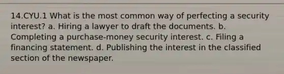 14.CYU.1 What is the most common way of perfecting a security interest? a. Hiring a lawyer to draft the documents. b. Completing a purchase-money security interest. c. Filing a financing statement. d. Publishing the interest in the classified section of the newspaper.