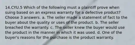 14.CYU.5 Which of the following must a plaintiff prove when suing based on an express warranty for a defective product? Choose 3 answers. a. The seller made a statement of fact to the buyer about the quality or uses of the product. b. The seller breached the warranty. c. The seller knew the buyer would use the product in the manner in which it was used. d. One of the buyer's reasons for the purchase is the product warranty.