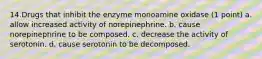 14.Drugs that inhibit the enzyme monoamine oxidase (1 point) a. allow increased activity of norepinephrine. b. cause norepinephrine to be composed. c. decrease the activity of serotonin. d. cause serotonin to be decomposed.