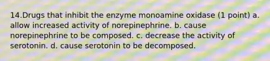 14.Drugs that inhibit the enzyme monoamine oxidase (1 point) a. allow increased activity of norepinephrine. b. cause norepinephrine to be composed. c. decrease the activity of serotonin. d. cause serotonin to be decomposed.