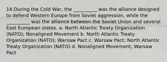 14.During the Cold War, the __________ was the alliance designed to defend Western Europe from Soviet aggression, while the __________ was the alliance between the Soviet Union and several East European states. a. North Atlantic Treaty Organization (NATO); Nonaligned Movement b. North Atlantic Treaty Organization (NATO); Warsaw Pact c. Warsaw Pact; North Atlantic Treaty Organization (NATO) d. Nonaligned Movement; Warsaw Pact