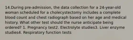 14.During pre-admission, the data collection for a 24-year-old woman scheduled for a cholecystectomy includes a complete blood count and chest radiograph based on her age and medical history. What other test should the nurse anticipate being ordered? 1. Pregnancy test2. Electrolyte studies3. Liver enzyme studies4. Respiratory function tests