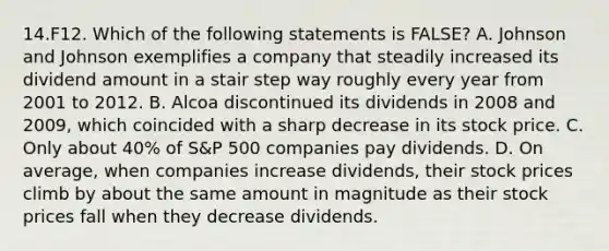 14.F12. Which of the following statements is FALSE? A. Johnson and Johnson exemplifies a company that steadily increased its dividend amount in a stair step way roughly every year from 2001 to 2012. B. Alcoa discontinued its dividends in 2008 and 2009, which coincided with a sharp decrease in its stock price. C. Only about 40% of S&P 500 companies pay dividends. D. On average, when companies increase dividends, their stock prices climb by about the same amount in magnitude as their stock prices fall when they decrease dividends.