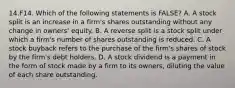 14.F14. Which of the following statements is FALSE? A. A stock split is an increase in a firm's shares outstanding without any change in owners' equity. B. A reverse split is a stock split under which a firm's number of shares outstanding is reduced. C. A stock buyback refers to the purchase of the firm's shares of stock by the firm's debt holders. D. A stock dividend is a payment in the form of stock made by a firm to its owners, diluting the value of each share outstanding.