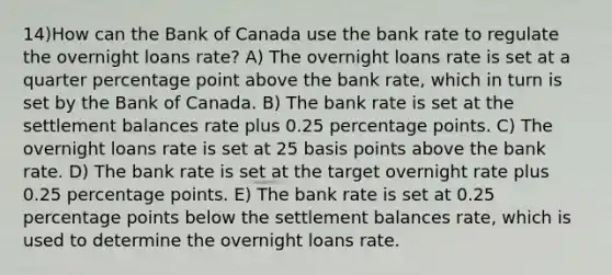 14)How can the Bank of Canada use the bank rate to regulate the overnight loans rate? A) The overnight loans rate is set at a quarter percentage point above the bank rate, which in turn is set by the Bank of Canada. B) The bank rate is set at the settlement balances rate plus 0.25 percentage points. C) The overnight loans rate is set at 25 basis points above the bank rate. D) The bank rate is set at the target overnight rate plus 0.25 percentage points. E) The bank rate is set at 0.25 percentage points below the settlement balances rate, which is used to determine the overnight loans rate.