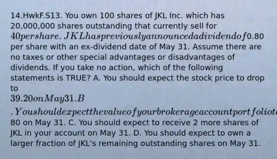 14.HwkF.S13. You own 100 shares of JKL Inc. which has 20,000,000 shares outstanding that currently sell for 40 per share. JKL has previously announced a dividend of0.80 per share with an ex-dividend date of May 31. Assume there are no taxes or other special advantages or disadvantages of dividends. If you take no action, which of the following statements is TRUE? A. You should expect the stock price to drop to 39.20 on May 31. B. You should expect the value of your brokerage account portfolio to increase by80 on May 31. C. You should expect to receive 2 more shares of JKL in your ac<a href='https://www.questionai.com/knowledge/kIt7oUhyhX-count-on' class='anchor-knowledge'>count on</a> May 31. D. You should expect to own a larger fraction of JKL's remaining outstanding shares on May 31.