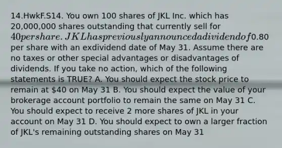 14.HwkF.S14. You own 100 shares of JKL Inc. which has 20,000,000 shares outstanding that currently sell for 40 per share. JKL has previously announced a dividend of0.80 per share with an exdividend date of May 31. Assume there are no taxes or other special advantages or disadvantages of dividends. If you take no action, which of the following statements is TRUE? A. You should expect the stock price to remain at 40 on May 31 B. You should expect the value of your brokerage account portfolio to remain the same on May 31 C. You should expect to receive 2 more shares of JKL in your account on May 31 D. You should expect to own a larger fraction of JKL's remaining outstanding shares on May 31