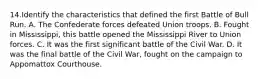 14.Identify the characteristics that defined the first Battle of Bull Run. A. The Confederate forces defeated Union troops. B. Fought in Mississippi, this battle opened the Mississippi River to Union forces. C. It was the first significant battle of the Civil War. D. It was the final battle of the Civil War, fought on the campaign to Appomattox Courthouse.