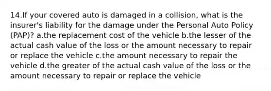 14.If your covered auto is damaged in a collision, what is the insurer's liability for the damage under the Personal Auto Policy (PAP)? a.the replacement cost of the vehicle b.the lesser of the actual cash value of the loss or the amount necessary to repair or replace the vehicle c.the amount necessary to repair the vehicle d.the greater of the actual cash value of the loss or the amount necessary to repair or replace the vehicle