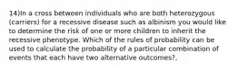 14)In a cross between individuals who are both heterozygous (carriers) for a recessive disease such as albinism you would like to determine the risk of one or more children to inherit the recessive phenotype. Which of the rules of probability can be used to calculate the probability of a particular combination of events that each have two alternative outcomes?,