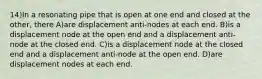 14)In a resonating pipe that is open at one end and closed at the other, there A)are displacement anti-nodes at each end. B)is a displacement node at the open end and a displacement anti-node at the closed end. C)is a displacement node at the closed end and a displacement anti-node at the open end. D)are displacement nodes at each end.