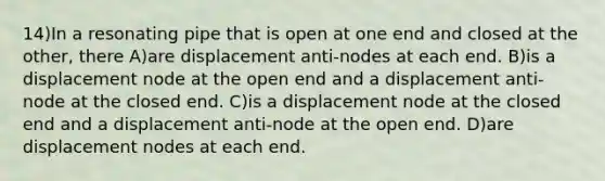 14)In a resonating pipe that is open at one end and closed at the other, there A)are displacement anti-nodes at each end. B)is a displacement node at the open end and a displacement anti-node at the closed end. C)is a displacement node at the closed end and a displacement anti-node at the open end. D)are displacement nodes at each end.