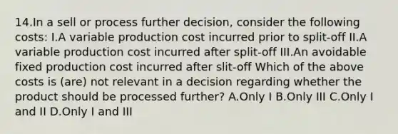 14.In a sell or process further decision, consider the following costs: I.A variable production cost incurred prior to split-off II.A variable production cost incurred after split-off III.An avoidable fixed production cost incurred after slit-off Which of the above costs is (are) not relevant in a decision regarding whether the product should be processed further? A.Only I B.Only III C.Only I and II D.Only I and III