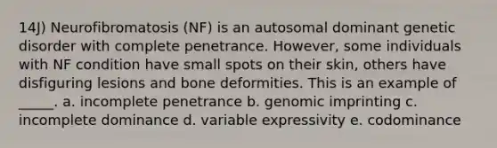 14J) Neurofibromatosis (NF) is an autosomal dominant genetic disorder with complete penetrance. However, some individuals with NF condition have small spots on their skin, others have disfiguring lesions and bone deformities. This is an example of _____. a. incomplete penetrance b. genomic imprinting c. incomplete dominance d. variable expressivity e. codominance