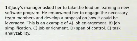 14)Judy's manager asked her to take the lead on learning a new software program. He empowered her to engage the necessary team members and develop a proposal on how it could be leveraged. This is an example of A) job enlargement. B) job simplification. C) job enrichment. D) span of control. E) task analyzability.