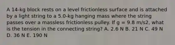 A 14-kg block rests on a level frictionless surface and is attached by a light string to a 5.0-kg hanging mass where the string passes over a massless frictionless pulley. If g = 9.8 m/s2, what is the tension in the connecting string? A. 2.6 N B. 21 N C. 49 N D. 36 N E. 190 N