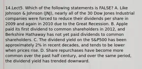 14.Lect5. Which of the following statements is FALSE? A. Like Johnson & Johnson (JNJ), nearly all of the 30 Dow Jones Industrial companies were forced to reduce their dividends per share in 2009 and again in 2010 due to the Great Recession. B. Apple paid its first dividend to common shareholders in 2012, and Berkshire Hathaway has not yet paid dividends to common shareholders. C. The dividend yield on the S&P500 has been approximately 2% in recent decades, and tends to be lower when prices rise. D. Share repurchases have become more common over the past half century, and over the same period, the dividend yield has trended downward.