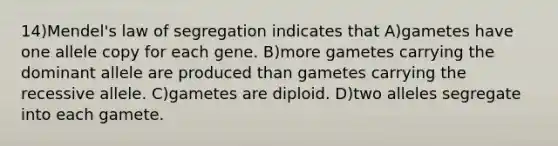 14)Mendel's law of segregation indicates that A)gametes have one allele copy for each gene. B)more gametes carrying the dominant allele are produced than gametes carrying the recessive allele. C)gametes are diploid. D)two alleles segregate into each gamete.