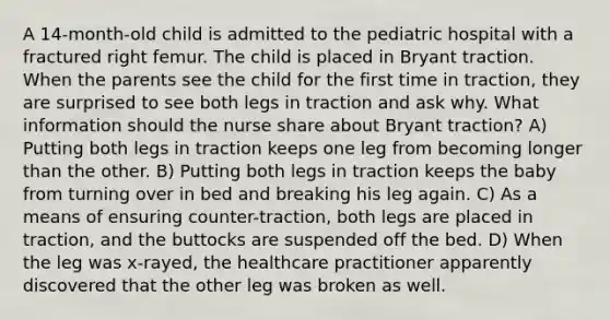 A 14-month-old child is admitted to the pediatric hospital with a fractured right femur. The child is placed in Bryant traction. When the parents see the child for the first time in traction, they are surprised to see both legs in traction and ask why. What information should the nurse share about Bryant traction? A) Putting both legs in traction keeps one leg from becoming longer than the other. B) Putting both legs in traction keeps the baby from turning over in bed and breaking his leg again. C) As a means of ensuring counter-traction, both legs are placed in traction, and the buttocks are suspended off the bed. D) When the leg was x-rayed, the healthcare practitioner apparently discovered that the other leg was broken as well.