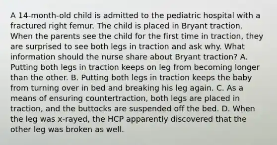 A 14-month-old child is admitted to the pediatric hospital with a fractured right femur. The child is placed in Bryant traction. When the parents see the child for the first time in traction, they are surprised to see both legs in traction and ask why. What information should the nurse share about Bryant traction? A. Putting both legs in traction keeps on leg from becoming longer than the other. B. Putting both legs in traction keeps the baby from turning over in bed and breaking his leg again. C. As a means of ensuring countertraction, both legs are placed in traction, and the buttocks are suspended off the bed. D. When the leg was x-rayed, the HCP apparently discovered that the other leg was broken as well.