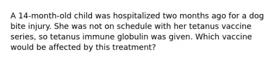 A 14-month-old child was hospitalized two months ago for a dog bite injury. She was not on schedule with her tetanus vaccine series, so tetanus immune globulin was given. Which vaccine would be affected by this treatment?