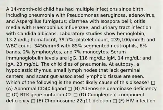 A 14-month-old child has had multiple infections since birth, including pneumonia with Pseudomonas aeruginosa, adenovirus, and Aspergillus fumigatus; diarrhea with Isospora belli; otitis media with Haemophilus influenzae; and urinary tract infection with Candida albicans. Laboratory studies show hemoglobin, 13.2 g/dL; hematocrit, 39.7%; platelet count, 239,100/mm3; and WBC count, 3450/mm3 with 85% segmented neutrophils, 6% bands, 2% lymphocytes, and 7% monocytes. Serum immunoglobulin levels are IgG, 118 mg/dL; IgM, 14 mg/dL; and IgA, 23 mg/dL. The child dies of pneumonia. At autopsy, a hypoplastic thymus, small lymph nodes that lack germinal centers, and scant gut-associated lymphoid tissue are seen. Which of the following is the most likely cause of this disease? □ (A) Abnormal CD40 ligand □ (B) Adenosine deaminase deficiency □ (C) BTK gene mutation C2 □ (D) Complement component deficiency □ (E) Chromosome 22q11 deletion □ (F) HIV infection