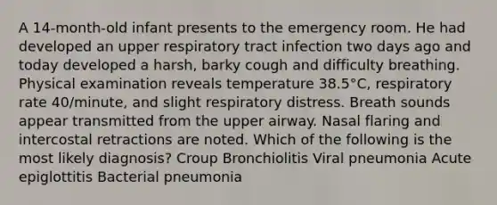 A 14-month-old infant presents to the emergency room. He had developed an upper respiratory tract infection two days ago and today developed a harsh, barky cough and difficulty breathing. Physical examination reveals temperature 38.5°C, respiratory rate 40/minute, and slight respiratory distress. Breath sounds appear transmitted from the upper airway. Nasal flaring and intercostal retractions are noted. Which of the following is the most likely diagnosis? Croup Bronchiolitis Viral pneumonia Acute epiglottitis Bacterial pneumonia