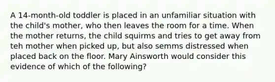 A 14-month-old toddler is placed in an unfamiliar situation with the child's mother, who then leaves the room for a time. When the mother returns, the child squirms and tries to get away from teh mother when picked up, but also semms distressed when placed back on the floor. Mary Ainsworth would consider this evidence of which of the following?