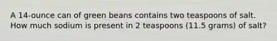 A 14-ounce can of green beans contains two teaspoons of salt. How much sodium is present in 2 teaspoons (11.5 grams) of salt?