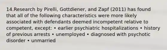 14.Research by Pirelli, Gottdiener, and Zapf (2011) has found that all of the following characteristics were more likely associated with defendants deemed incompetent relative to competent, except: • earlier psychiatric hospitalizations • history of previous arrests • unemployed • diagnosed with psychotic disorder • unmarried