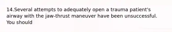 14.Several attempts to adequately open a trauma patient's airway with the jaw-thrust maneuver have been unsuccessful. You should