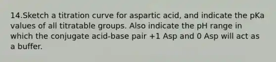 14.Sketch a titration curve for aspartic acid, and indicate the pKa values of all titratable groups. Also indicate the pH range in which the conjugate acid-base pair +1 Asp and 0 Asp will act as a buffer.