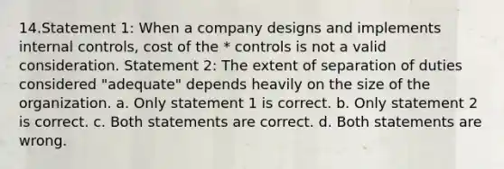 14.Statement 1: When a company designs and implements internal controls, cost of the * controls is not a valid consideration. Statement 2: The extent of separation of duties considered "adequate" depends heavily on the size of the organization. a. Only statement 1 is correct. b. Only statement 2 is correct. c. Both statements are correct. d. Both statements are wrong.